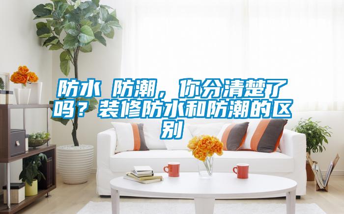 防水≠防潮，你分清楚了吗？装修防水和防潮的区别