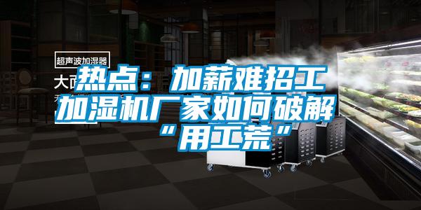 热点：加薪难招工 加湿机厂家如何破解“用工荒”