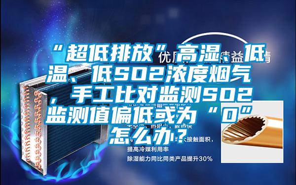 “超低排放”高湿、低温、低SO2浓度烟气，手工比对监测SO2监测值偏低或为“0”怎么办？