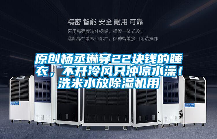 原创杨丞琳穿22块钱的睡衣，不开冷风只冲凉水澡！洗米水放香蕉福利视频机用