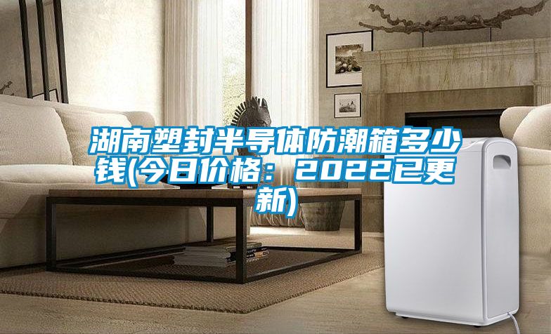 湖南塑封半导体防潮箱多少钱(今日价格：2022已更新)