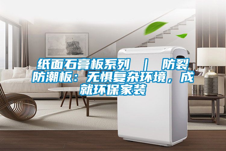 纸面石膏板系列 ｜ 防裂防潮板：无惧复杂环境，成就环保家装